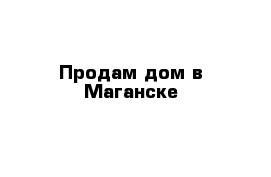 Продам дом в Маганске